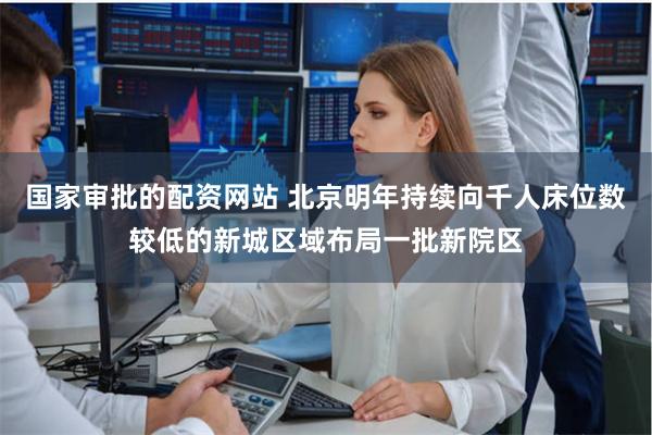 国家审批的配资网站 北京明年持续向千人床位数较低的新城区域布
