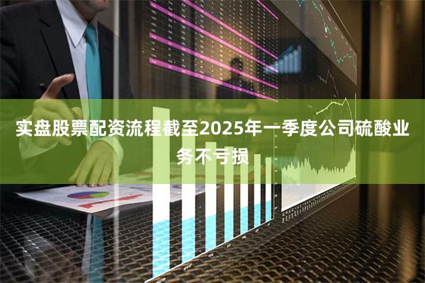 实盘股票配资流程截至2025年一季度公司硫酸业务不亏损